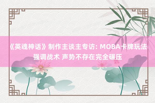 《英魂神话》制作主谈主专访: MOBA卡牌玩法强调战术 声势不存在完全碾压