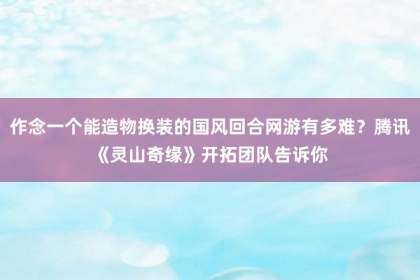 作念一个能造物换装的国风回合网游有多难？腾讯《灵山奇缘》开拓团队告诉你